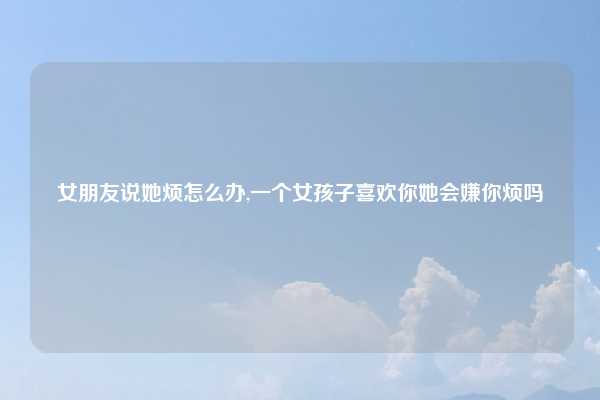 女朋友说她烦怎么办,一个女孩子喜欢你她会嫌你烦吗