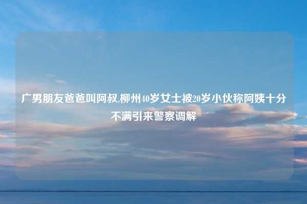 广男朋友爸爸叫阿叔,柳州40岁女士被20岁小伙称阿姨十分不满引来警察调解