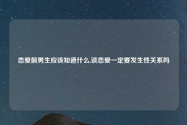 恋爱前男生应该知道什么,谈恋爱一定要发生性关系吗