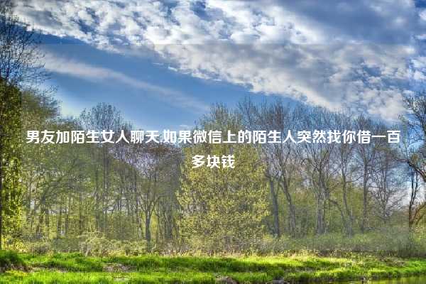 男友加陌生女人聊天,如果微信上的陌生人突然找你借一百多块钱