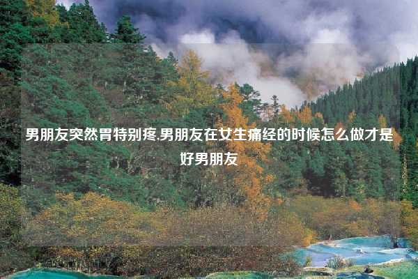 男朋友突然胃特别疼,男朋友在女生痛经的时候怎么做才是好男朋友