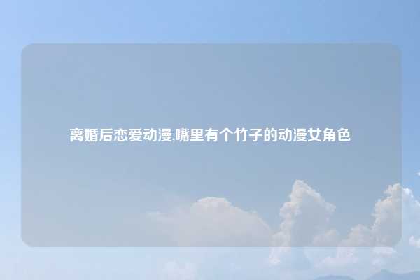 离婚后恋爱动漫,嘴里有个竹子的动漫女角色