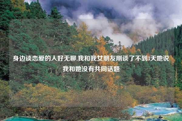 身边谈恋爱的人好无聊,我和我女朋友刚谈了不到3天她说我和她没有共同话题