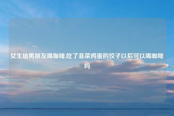 女生给男朋友喝咖啡,吃了韭菜鸡蛋的饺子以后可以喝咖啡吗
