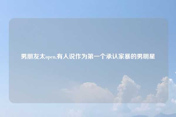 男朋友太open,有人说作为第一个承认家暴的男明星