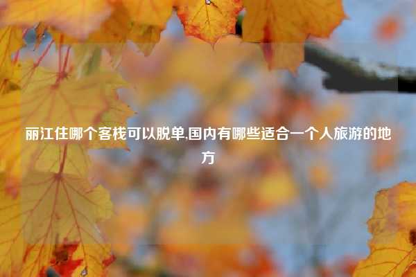 丽江住哪个客栈可以脱单,国内有哪些适合一个人旅游的地方