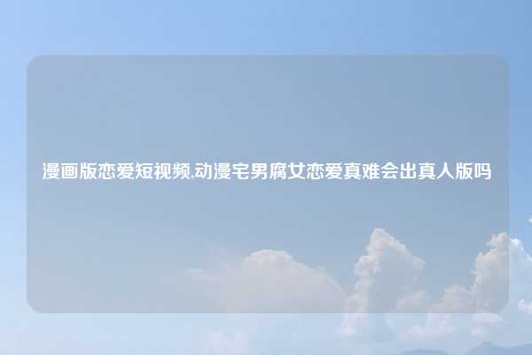 漫画版恋爱短视频,动漫宅男腐女恋爱真难会出真人版吗