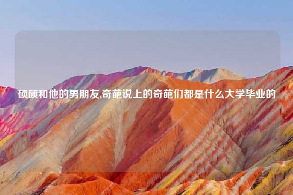 硕硕和他的男朋友,奇葩说上的奇葩们都是什么大学毕业的