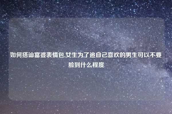 如何搭讪富婆表情包,女生为了追自己喜欢的男生可以不要脸到什么程度