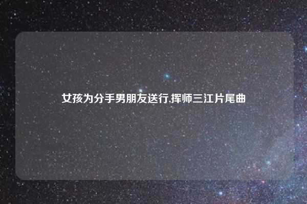 女孩为分手男朋友送行,挥师三江片尾曲