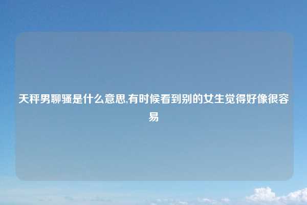 天秤男聊骚是什么意思,有时候看到别的女生觉得好像很容易