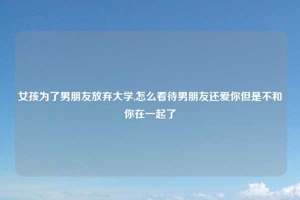 女孩为了男朋友放弃大学,怎么看待男朋友还爱你但是不和你在一起了