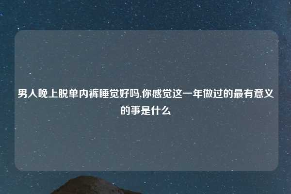 男人晚上脱单内裤睡觉好吗,你感觉这一年做过的最有意义的事是什么