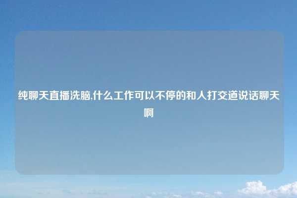 纯聊天直播洗脑,什么工作可以不停的和人打交道说话聊天啊