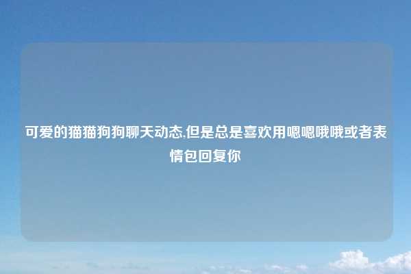 可爱的猫猫狗狗聊天动态,但是总是喜欢用嗯嗯哦哦或者表情包回复你