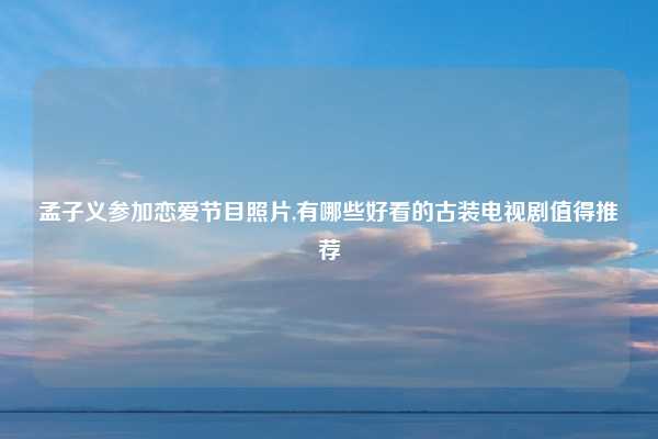 孟子义参加恋爱节目照片,有哪些好看的古装电视剧值得推荐