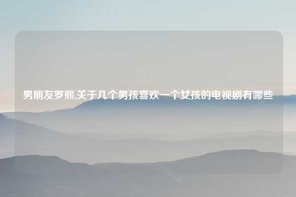 男朋友罗熙,关于几个男孩喜欢一个女孩的电视剧有哪些