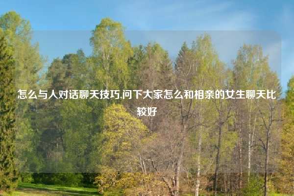 怎么与人对话聊天技巧,问下大家怎么和相亲的女生聊天比较好