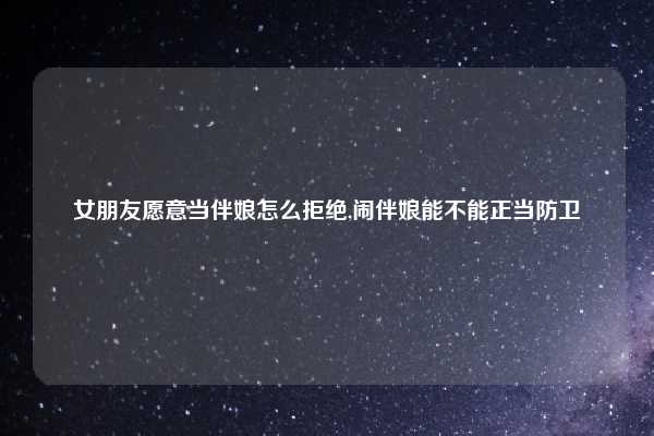 女朋友愿意当伴娘怎么拒绝,闹伴娘能不能正当防卫