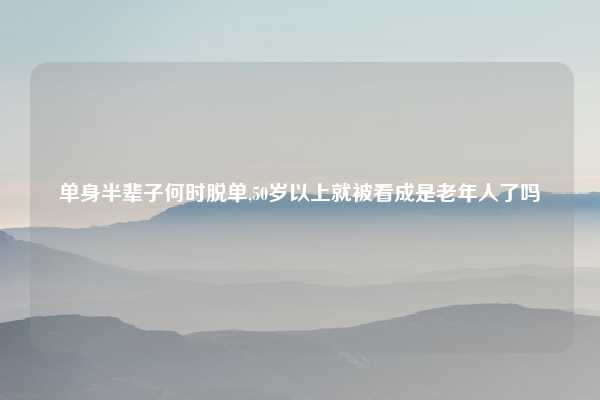 单身半辈子何时脱单,50岁以上就被看成是老年人了吗