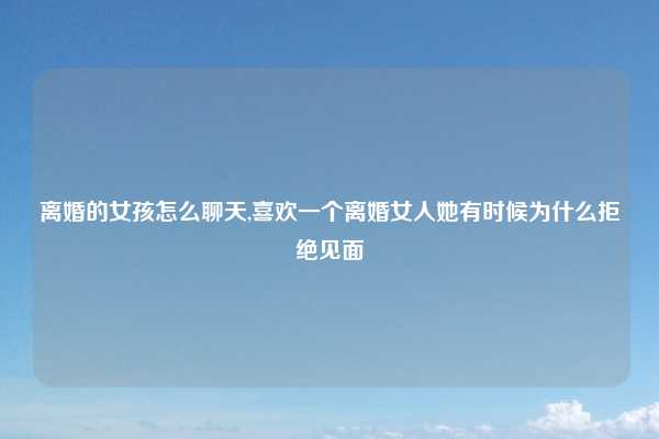 离婚的女孩怎么聊天,喜欢一个离婚女人她有时候为什么拒绝见面