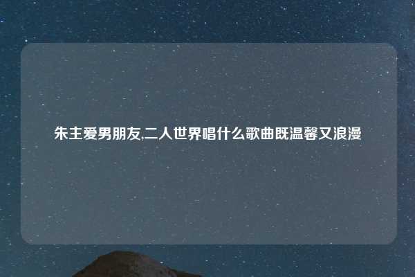 朱主爱男朋友,二人世界唱什么歌曲既温馨又浪漫