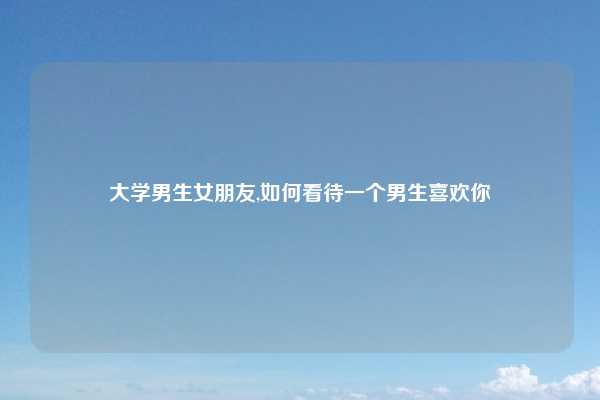 大学男生女朋友,如何看待一个男生喜欢你