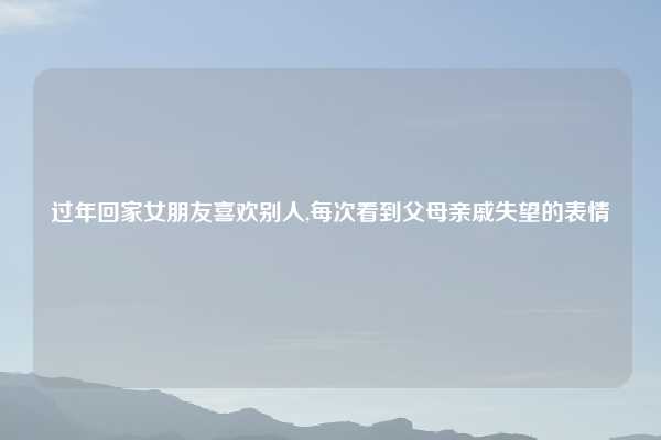 过年回家女朋友喜欢别人,每次看到父母亲戚失望的表情
