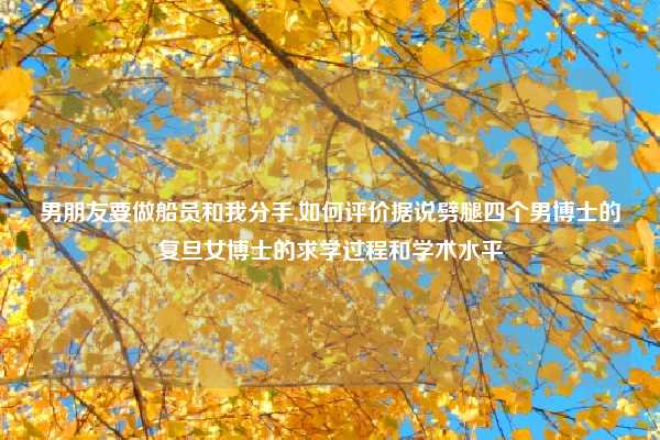 男朋友要做船员和我分手,如何评价据说劈腿四个男博士的复旦女博士的求学过程和学术水平