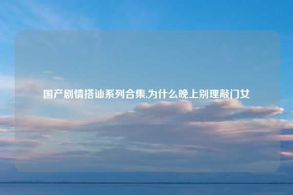 国产剧情搭讪系列合集,为什么晚上别理敲门女