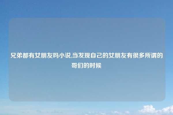 兄弟都有女朋友吗小说,当发现自己的女朋友有很多所谓的哥们的时候