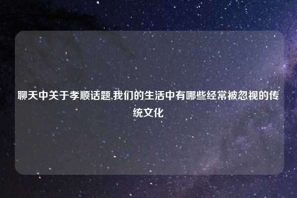 聊天中关于孝顺话题,我们的生活中有哪些经常被忽视的传统文化
