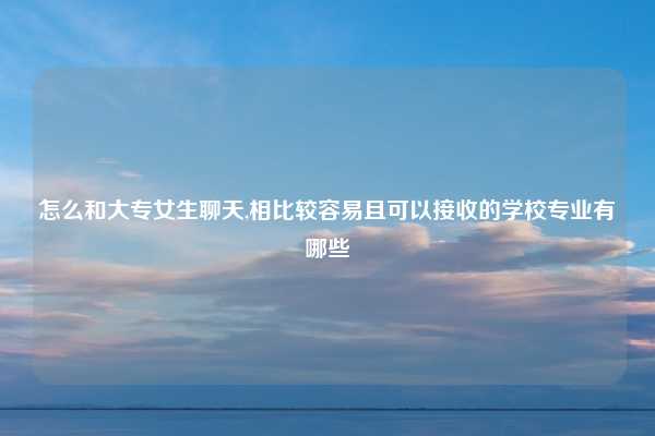 怎么和大专女生聊天,相比较容易且可以接收的学校专业有哪些