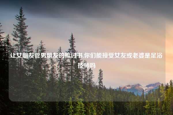 让女朋友管男朋友的检讨书,你们能接受女友或老婆是足浴技师吗