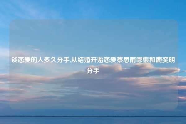 谈恋爱的人多久分手,从结婚开始恋爱蔡思雨哪集和鹿奕明分手