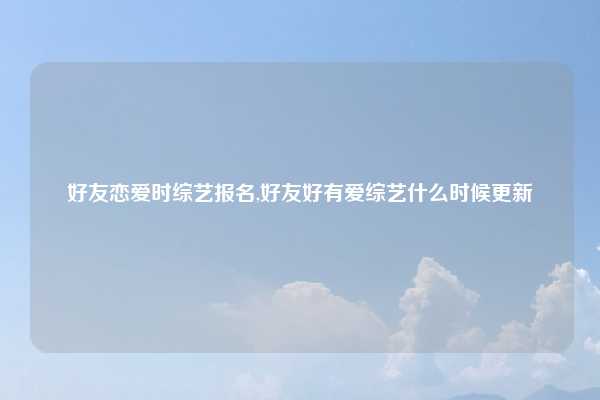 好友恋爱时综艺报名,好友好有爱综艺什么时候更新