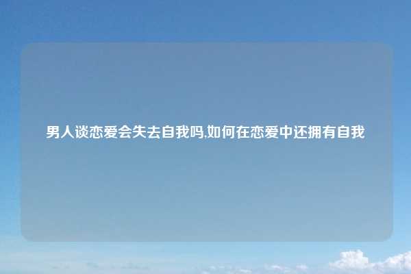 男人谈恋爱会失去自我吗,如何在恋爱中还拥有自我