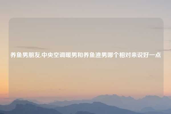 养鱼男朋友,中央空调暖男和养鱼渣男哪个相对来说好一点