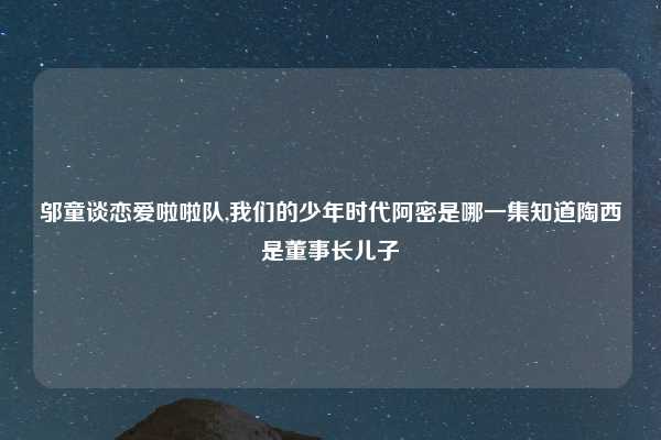 邬童谈恋爱啦啦队,我们的少年时代阿密是哪一集知道陶西是董事长儿子