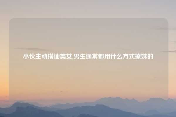 小伙主动搭讪美女,男生通常都用什么方式撩妹的