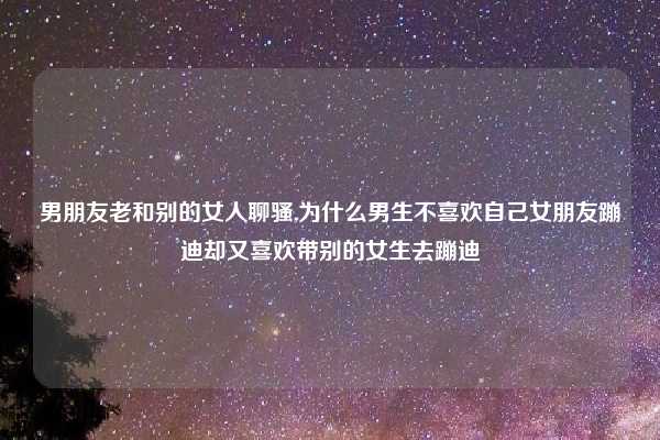 男朋友老和别的女人聊骚,为什么男生不喜欢自己女朋友蹦迪却又喜欢带别的女生去蹦迪