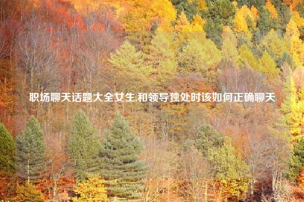 职场聊天话题大全女生,和领导独处时该如何正确聊天