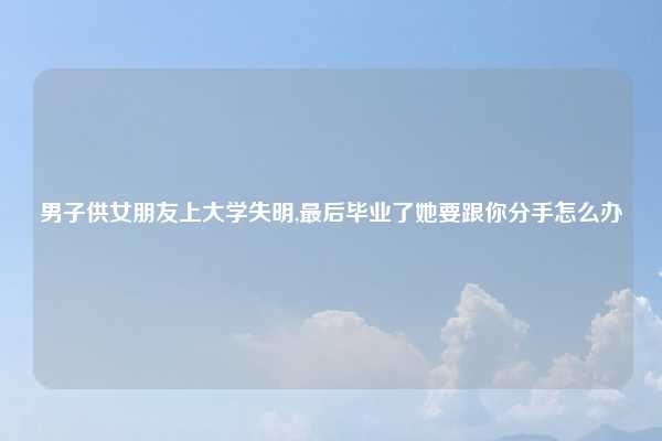 男子供女朋友上大学失明,最后毕业了她要跟你分手怎么办
