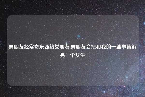 男朋友经常寄东西给女朋友,男朋友会把和我的一些事告诉另一个女生