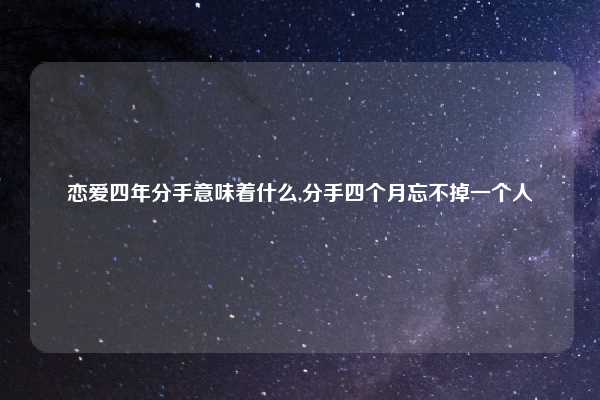 恋爱四年分手意味着什么,分手四个月忘不掉一个人