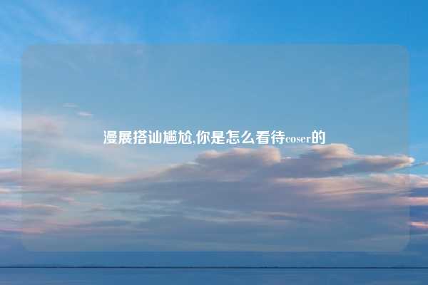漫展搭讪尴尬,你是怎么看待coser的