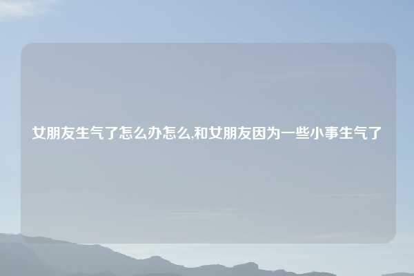 女朋友生气了怎么办怎么,和女朋友因为一些小事生气了