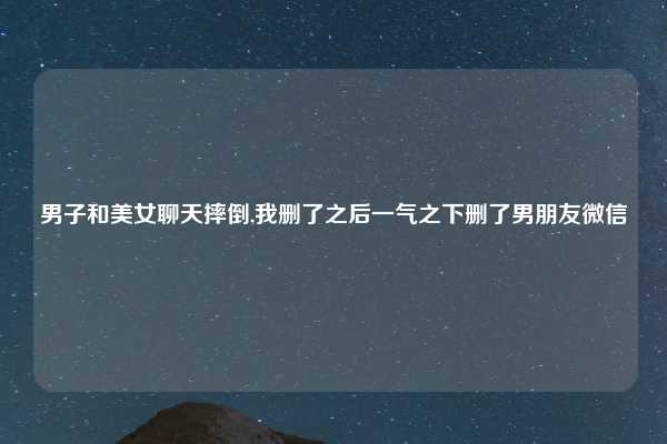 男子和美女聊天摔倒,我删了之后一气之下删了男朋友微信