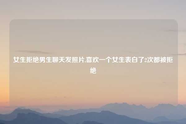 女生拒绝男生聊天发照片,喜欢一个女生表白了2次都被拒绝