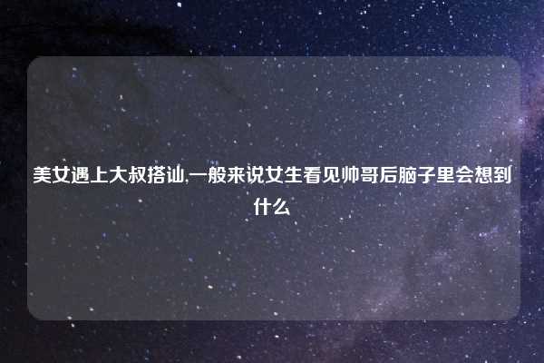 美女遇上大叔搭讪,一般来说女生看见帅哥后脑子里会想到什么